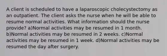 A client is scheduled to have a laparoscopic cholecystectomy as an outpatient. The client asks the nurse when he will be able to resume normal activities. What information should the nurse provide? a)Normal activities may be resumed in 1 month. b)Normal activities may be resumed in 2 weeks. c)Normal activities may be resumed in 1 week. d)Normal activities may be resumed the day after surgery.