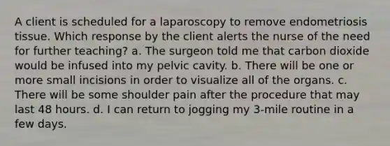 A client is scheduled for a laparoscopy to remove endometriosis tissue. Which response by the client alerts the nurse of the need for further teaching? a. The surgeon told me that carbon dioxide would be infused into my pelvic cavity. b. There will be one or more small incisions in order to visualize all of the organs. c. There will be some shoulder pain after the procedure that may last 48 hours. d. I can return to jogging my 3-mile routine in a few days.