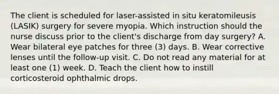 The client is scheduled for laser-assisted in situ keratomileusis (LASIK) surgery for severe myopia. Which instruction should the nurse discuss prior to the client's discharge from day surgery? A. Wear bilateral eye patches for three (3) days. B. Wear corrective lenses until the follow-up visit. C. Do not read any material for at least one (1) week. D. Teach the client how to instill corticosteroid ophthalmic drops.