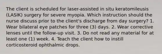 The client is scheduled for laser-assisted in situ keratomileusis (LASIK) surgery for severe myopia. Which instruction should the nurse discuss prior to the client's discharge from day surgery? 1. Wear bilateral eye patches for three (3) days. 2. Wear corrective lenses until the follow-up visit. 3. Do not read any material for at least one (1) week. 4. Teach the client how to instill corticosteroid ophthalmic drops.