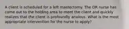 A client is scheduled for a left mastectomy. The OR nurse has come out to the holding area to meet the client and quickly realizes that the client is profoundly anxious. What is the most appropriate intervention for the nurse to apply?