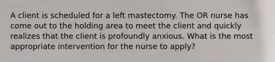 A client is scheduled for a left mastectomy. The OR nurse has come out to the holding area to meet the client and quickly realizes that the client is profoundly anxious. What is the most appropriate intervention for the nurse to apply?