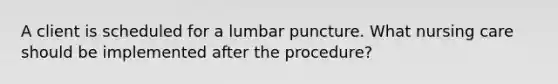 A client is scheduled for a lumbar puncture. What nursing care should be implemented after the procedure?