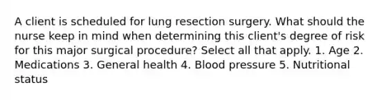 A client is scheduled for lung resection surgery. What should the nurse keep in mind when determining this client's degree of risk for this major surgical procedure? Select all that apply. 1. Age 2. Medications 3. General health 4. Blood pressure 5. Nutritional status