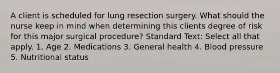 A client is scheduled for lung resection surgery. What should the nurse keep in mind when determining this clients degree of risk for this major surgical procedure? Standard Text: Select all that apply. 1. Age 2. Medications 3. General health 4. Blood pressure 5. Nutritional status