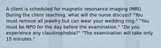 A client is scheduled for magnetic resonance imaging (MRI). During the client teaching, what will the nurse discuss? "You must remove all jewelry but can wear your wedding ring." "You must be NPO for the day before the examination." "Do you experience any claustrophobia?" "The examination will take only 15 minutes."