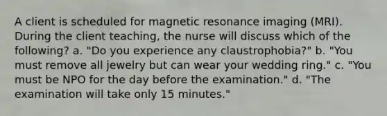 A client is scheduled for magnetic resonance imaging (MRI). During the client teaching, the nurse will discuss which of the following? a. "Do you experience any claustrophobia?" b. "You must remove all jewelry but can wear your wedding ring." c. "You must be NPO for the day before the examination." d. "The examination will take only 15 minutes."