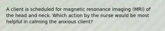 A client is scheduled for magnetic resonance imaging (MRI) of the head and neck. Which action by the nurse would be most helpful in calming the anxious client?