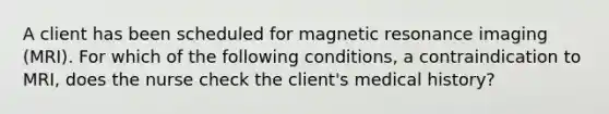 A client has been scheduled for magnetic resonance imaging (MRI). For which of the following conditions, a contraindication to MRI, does the nurse check the client's medical history?