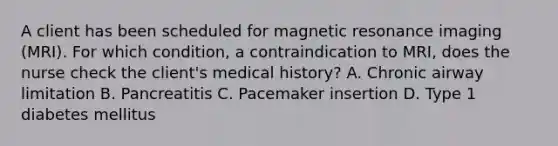 A client has been scheduled for magnetic resonance imaging (MRI). For which condition, a contraindication to MRI, does the nurse check the client's medical history? A. Chronic airway limitation B. Pancreatitis C. Pacemaker insertion D. Type 1 diabetes mellitus