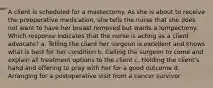 A client is scheduled for a mastectomy. As she is about to receive the preoperative medication, she tells the nurse that she does not want to have her breast removed but wants a lumpectomy. Which response indicates that the nurse is acting as a client advocate? a. Telling the client her surgeon is excellent and knows what is best for her condition b. Calling the surgeon to come and explain all treatment options to the client c. Holding the client's hand and offering to pray with her for a good outcome d. Arranging for a postoperative visit from a cancer survivor