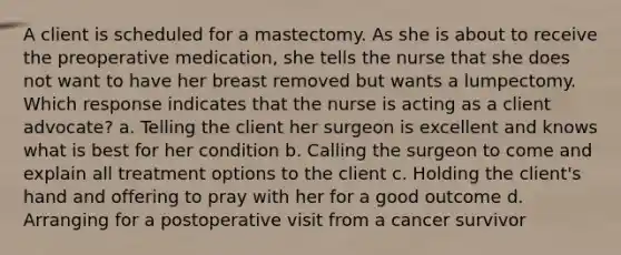 A client is scheduled for a mastectomy. As she is about to receive the preoperative medication, she tells the nurse that she does not want to have her breast removed but wants a lumpectomy. Which response indicates that the nurse is acting as a client advocate? a. Telling the client her surgeon is excellent and knows what is best for her condition b. Calling the surgeon to come and explain all treatment options to the client c. Holding the client's hand and offering to pray with her for a good outcome d. Arranging for a postoperative visit from a cancer survivor