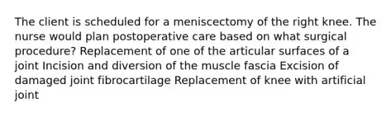 The client is scheduled for a meniscectomy of the right knee. The nurse would plan postoperative care based on what surgical procedure? Replacement of one of the articular surfaces of a joint Incision and diversion of the muscle fascia Excision of damaged joint fibrocartilage Replacement of knee with artificial joint