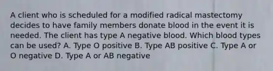 A client who is scheduled for a modified radical mastectomy decides to have family members donate blood in the event it is needed. The client has type A negative blood. Which blood types can be used? A. Type O positive B. Type AB positive C. Type A or O negative D. Type A or AB negative