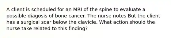 A client is scheduled for an MRI of the spine to evaluate a possible diagosis of bone cancer. The nurse notes But the client has a surgical scar below the clavicle. What action should the nurse take related to this finding?