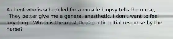 A client who is scheduled for a muscle biopsy tells the nurse, "They better give me a general anesthetic. I don't want to feel anything." Which is the most therapeutic initial response by the nurse?