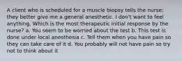 A client who is scheduled for a muscle biopsy tells the nurse; they better give me a general anesthetic. I don't want to feel anything. Which is the most therapeutic initial response by the nurse? a. You seem to be worried about the test b. This test is done under local anesthesia c. Tell them when you have pain so they can take care of it d. You probably will not have pain so try not to think about it