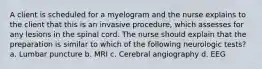 A client is scheduled for a myelogram and the nurse explains to the client that this is an invasive procedure, which assesses for any lesions in the spinal cord. The nurse should explain that the preparation is similar to which of the following neurologic tests? a. Lumbar puncture b. MRI c. Cerebral angiography d. EEG