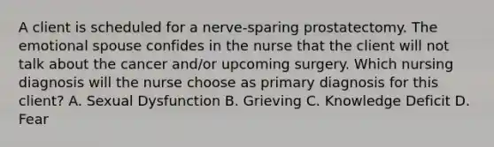 A client is scheduled for a nerve-sparing prostatectomy. The emotional spouse confides in the nurse that the client will not talk about the cancer and/or upcoming surgery. Which nursing diagnosis will the nurse choose as primary diagnosis for this client? A. Sexual Dysfunction B. Grieving C. Knowledge Deficit D. Fear