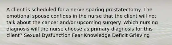 A client is scheduled for a nerve-sparing prostatectomy. The emotional spouse confides in the nurse that the client will not talk about the cancer and/or upcoming surgery. Which nursing diagnosis will the nurse choose as primary diagnosis for this client? Sexual Dysfunction Fear Knowledge Deficit Grieving