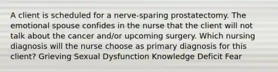 A client is scheduled for a nerve-sparing prostatectomy. The emotional spouse confides in the nurse that the client will not talk about the cancer and/or upcoming surgery. Which nursing diagnosis will the nurse choose as primary diagnosis for this client? Grieving Sexual Dysfunction Knowledge Deficit Fear