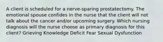 A client is scheduled for a nerve-sparing prostatectomy. The emotional spouse confides in the nurse that the client will not talk about the cancer and/or upcoming surgery. Which nursing diagnosis will the nurse choose as primary diagnosis for this client? Grieving Knowledge Deficit Fear Sexual Dysfunction