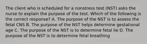 The client who is scheduled for a nonstress test (NST) asks the nurse to explain the purpose of the test. Which of the following is the correct response? A. The purpose of the NST is to assess the fetal CNS B. The purpose of the NST helps determine gestational age C. The purpose of the NST is to determine fetal lie D. The purpose of the NST is to determine fetal breathing