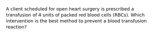 A client scheduled for open heart surgery is prescribed a transfusion of 4 units of packed red blood cells (RBCs). Which intervention is the best method to prevent a blood transfusion reaction?