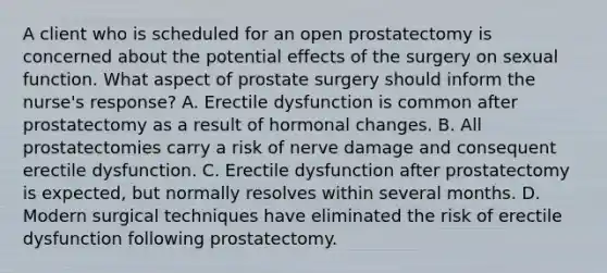 A client who is scheduled for an open prostatectomy is concerned about the potential effects of the surgery on sexual function. What aspect of prostate surgery should inform the nurse's response? A. Erectile dysfunction is common after prostatectomy as a result of hormonal changes. B. All prostatectomies carry a risk of nerve damage and consequent erectile dysfunction. C. Erectile dysfunction after prostatectomy is expected, but normally resolves within several months. D. Modern surgical techniques have eliminated the risk of erectile dysfunction following prostatectomy.