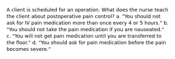 A client is scheduled for an operation. What does the nurse teach the client about postoperative pain control? a. "You should not ask for IV pain medication more than once every 4 or 5 hours." b. "You should not take the pain medication if you are nauseated." c. "You will not get pain medication until you are transferred to the floor." d. "You should ask for pain medication before the pain becomes severe."