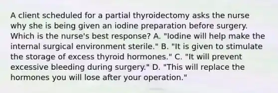 A client scheduled for a partial thyroidectomy asks the nurse why she is being given an iodine preparation before surgery. Which is the nurse's best response? A. "Iodine will help make the internal surgical environment sterile." B. "It is given to stimulate the storage of excess thyroid hormones." C. "It will prevent excessive bleeding during surgery." D. "This will replace the hormones you will lose after your operation."