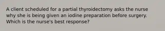 A client scheduled for a partial thyroidectomy asks the nurse why she is being given an iodine preparation before surgery. Which is the nurse's best response?