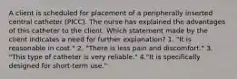 A client is scheduled for placement of a peripherally inserted central catheter (PICC). The nurse has explained the advantages of this catheter to the client. Which statement made by the client indicates a need for further explanation? 1. "It is reasonable in cost." 2. "There is less pain and discomfort." 3. "This type of catheter is very reliable." 4."It is specifically designed for short-term use."