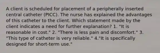 A client is scheduled for placement of a peripherally inserted central catheter (PICC). The nurse has explained the advantages of this catheter to the client. Which statement made by the client indicates a need for further explanation? 1. "It is reasonable in cost." 2. "There is less pain and discomfort." 3. "This type of catheter is very reliable." 4."It is specifically designed for short-term use."