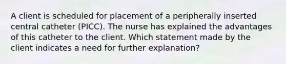 A client is scheduled for placement of a peripherally inserted central catheter (PICC). The nurse has explained the advantages of this catheter to the client. Which statement made by the client indicates a need for further explanation?