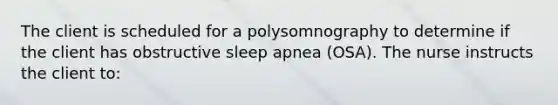 The client is scheduled for a polysomnography to determine if the client has obstructive sleep apnea (OSA). The nurse instructs the client to: