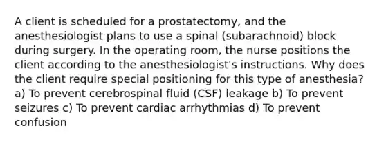 A client is scheduled for a prostatectomy, and the anesthesiologist plans to use a spinal (subarachnoid) block during surgery. In the operating room, the nurse positions the client according to the anesthesiologist's instructions. Why does the client require special positioning for this type of anesthesia? a) To prevent cerebrospinal fluid (CSF) leakage b) To prevent seizures c) To prevent cardiac arrhythmias d) To prevent confusion