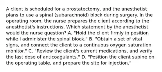 A client is scheduled for a prostatectomy, and the anesthetist plans to use a spinal (subarachnoid) block during surgery. In the operating room, the nurse prepares the client according to the anesthetist's instructions. Which statement by the anesthetist would the nurse question? A. "Hold the client firmly in position while I administer the spinal block." B. "Obtain a set of vital signs, and connect the client to a continuous oxygen saturation monitor." C. "Review the client's current medications, and verify the last dose of anticoagulants." D. "Position the client supine on the operating table, and prepare the site for injection."