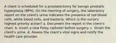 A client is scheduled for a prostatectomy for benign prostatic hyperplasia (BPH). On the morning of surgery, the laboratory report on the client's urine indicates the presence of red blood cells, white blood cells, and bacteria. Which is the nurse's highest priority action? a. Document the report in the client's chart. b. Insert a new Foley catheter before surgery. c. Strain the client's urine. d. Assess the client's vital signs and notify the health care provider.