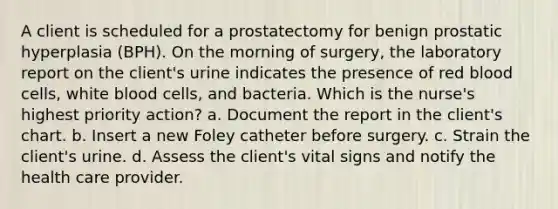 A client is scheduled for a prostatectomy for benign prostatic hyperplasia (BPH). On the morning of surgery, the laboratory report on the client's urine indicates the presence of red blood cells, white blood cells, and bacteria. Which is the nurse's highest priority action? a. Document the report in the client's chart. b. Insert a new Foley catheter before surgery. c. Strain the client's urine. d. Assess the client's vital signs and notify the health care provider.