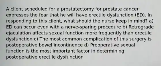 A client scheduled for a prostatectomy for prostate cancer expresses the fear that he will have erectile dysfunction (ED). In responding to this client, what should the nurse keep in mind? a) ED can occur even with a nerve-sparing procedure b) Retrograde ejaculation affects sexual function more frequently than erectile dysfunction c) The most common complication of this surgery is postoperative bowel incontinence d) Preoperative sexual function is the most important factor in determining postoperative erectile dysfunction