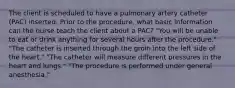 The client is scheduled to have a pulmonary artery catheter (PAC) inserted. Prior to the procedure, what basic information can the nurse teach the client about a PAC? "You will be unable to eat or drink anything for several hours after the procedure." "The catheter is inserted through the groin into the left side of the heart." "The catheter will measure different pressures in the heart and lungs." "The procedure is performed under general anesthesia."