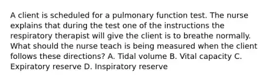 A client is scheduled for a pulmonary function test. The nurse explains that during the test one of the instructions the respiratory therapist will give the client is to breathe normally. What should the nurse teach is being measured when the client follows these directions? A. Tidal volume B. Vital capacity C. Expiratory reserve D. Inspiratory reserve