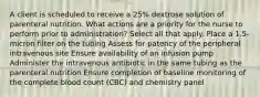 A client is scheduled to receive a 25% dextrose solution of parenteral nutrition. What actions are a priority for the nurse to perform prior to administration? Select all that apply. Place a 1.5-micron filter on the tubing Assess for patency of the peripheral intravenous site Ensure availability of an infusion pump Administer the intravenous antibiotic in the same tubing as the parenteral nutrition Ensure completion of baseline monitoring of the complete blood count (CBC) and chemistry panel