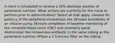 A client is scheduled to receive a 25% dextrose solution of parenteral nutrition. What actions are a priority for the nurse to perform prior to administration? Select all that apply. 1Assess for patency of the peripheral intravenous site 2Ensure availability of an infusion pump 3Ensure completion of baseline monitoring of the complete blood count (CBC) and chemistry panel 4Administer the intravenous antibiotic in the same tubing as the parenteral nutrition 5Place a 1.5-micron filter on the tubing