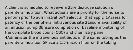 A client is scheduled to receive a 25% dextrose solution of parenteral nutrition. What actions are a priority for the nurse to perform prior to administration? Select all that apply. 1Assess for patency of the peripheral intravenous site 2Ensure availability of an infusion pump 3Ensure completion of baseline monitoring of the complete blood count (CBC) and chemistry panel 4Administer the intravenous antibiotic in the same tubing as the parenteral nutrition 5Place a 1.5-micron filter on the tubing