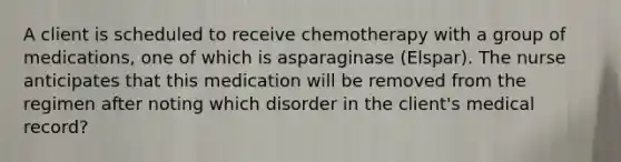 A client is scheduled to receive chemotherapy with a group of medications, one of which is asparaginase (Elspar). The nurse anticipates that this medication will be removed from the regimen after noting which disorder in the client's medical record?