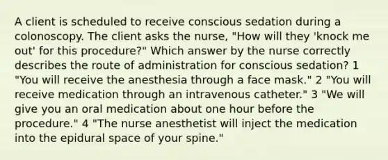 A client is scheduled to receive conscious sedation during a colonoscopy. The client asks the nurse, "How will they 'knock me out' for this procedure?" Which answer by the nurse correctly describes the route of administration for conscious sedation? 1 "You will receive the anesthesia through a face mask." 2 "You will receive medication through an intravenous catheter." 3 "We will give you an oral medication about one hour before the procedure." 4 "The nurse anesthetist will inject the medication into the epidural space of your spine."