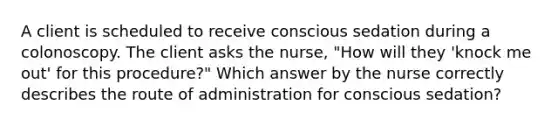 A client is scheduled to receive conscious sedation during a colonoscopy. The client asks the nurse, "How will they 'knock me out' for this procedure?" Which answer by the nurse correctly describes the route of administration for conscious sedation?