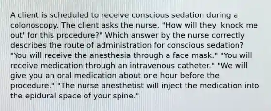 A client is scheduled to receive conscious sedation during a colonoscopy. The client asks the nurse, "How will they 'knock me out' for this procedure?" Which answer by the nurse correctly describes the route of administration for conscious sedation? "You will receive the anesthesia through a face mask." "You will receive medication through an intravenous catheter." "We will give you an oral medication about one hour before the procedure." "The nurse anesthetist will inject the medication into the epidural space of your spine."